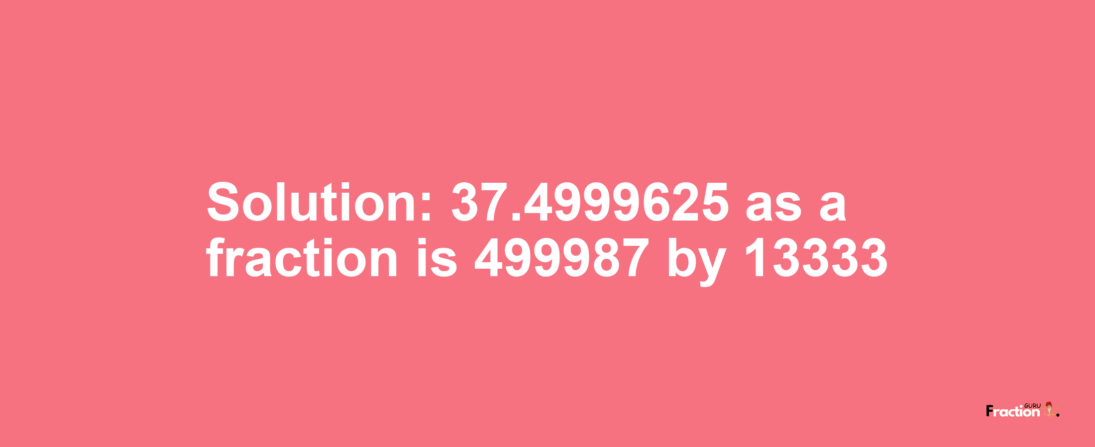 Solution:37.4999625 as a fraction is 499987/13333